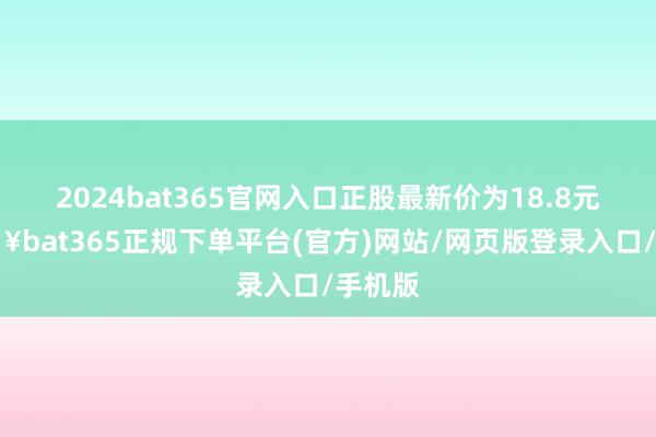 2024bat365官网入口正股最新价为18.8元-🔥bat365正规下单平台(官方)网站/网页版登录入口/手机版