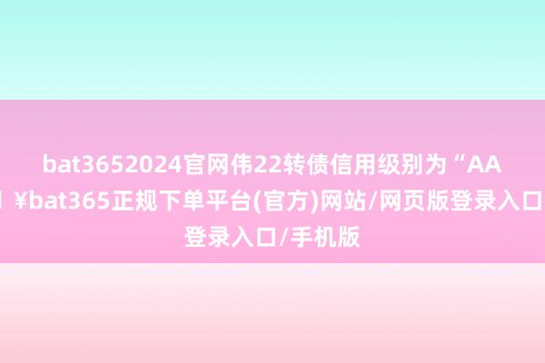 bat3652024官网伟22转债信用级别为“AA”-🔥bat365正规下单平台(官方)网站/网页版登录入口/手机版