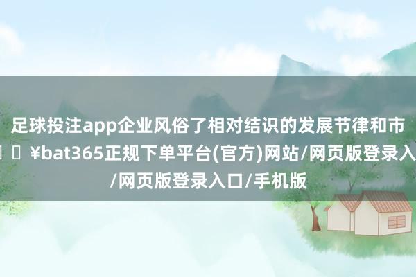 足球投注app企业风俗了相对结识的发展节律和市集环境-🔥bat365正规下单平台(官方)网站/网页版登录入口/手机版