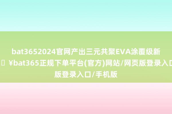 bat3652024官网产出三元共聚EVA涂覆级新址品-🔥bat365正规下单平台(官方)网站/网页版登录入口/手机版