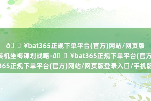 🔥bat365正规下单平台(官方)网站/网页版登录入口/手机版无邪转机坐褥谋划战略-🔥bat365正规下单平台(官方)网站/网页版登录入口/手机版
