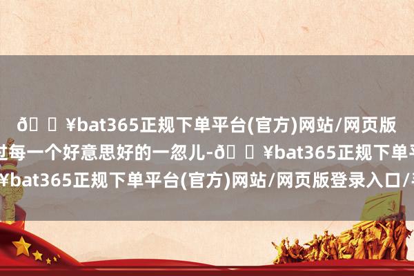 🔥bat365正规下单平台(官方)网站/网页版登录入口/手机版可以过每一个好意思好的一忽儿-🔥bat365正规下单平台(官方)网站/网页版登录入口/手机版