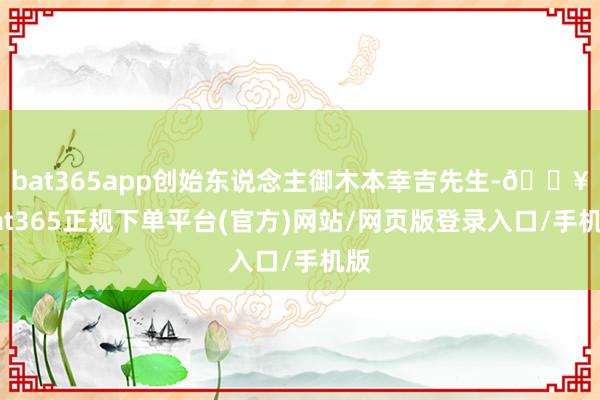 bat365app创始东说念主御木本幸吉先生-🔥bat365正规下单平台(官方)网站/网页版登录入口/手机版