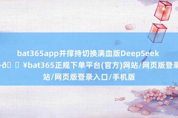 bat365app并撑持切换满血版DeepSeek R1、V3模子-🔥bat365正规下单平台(官方)网站/网页版登录入口/手机版