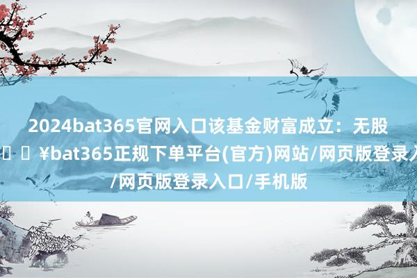 2024bat365官网入口该基金财富成立：无股票类财富-🔥bat365正规下单平台(官方)网站/网页版登录入口/手机版