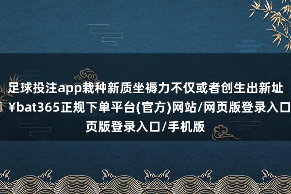 足球投注app栽种新质坐褥力不仅或者创生出新址品-🔥bat365正规下单平台(官方)网站/网页版登录入口/手机版