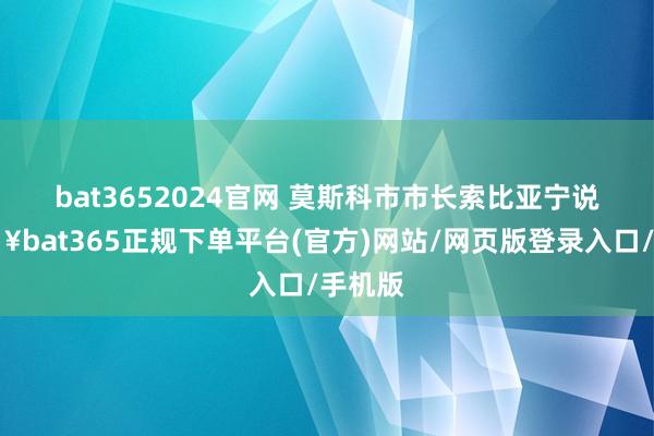 bat3652024官网 　　莫斯科市市长索比亚宁说-🔥bat365正规下单平台(官方)网站/网页版登录入口/手机版