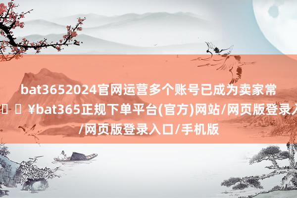 bat3652024官网运营多个账号已成为卖家常见的政策-🔥bat365正规下单平台(官方)网站/网页版登录入口/手机版