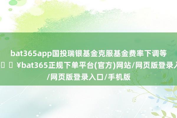 bat365app国投瑞银基金克服基金费率下调等不利影响-🔥bat365正规下单平台(官方)网站/网页版登录入口/手机版