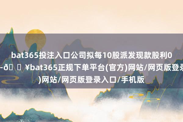 bat365投注入口公司拟每10股派发现款股利0.3元（含税）-🔥bat365正规下单平台(官方)网站/网页版登录入口/手机版