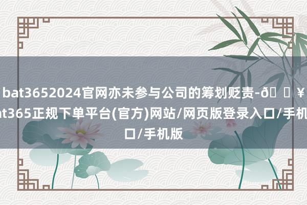 bat3652024官网亦未参与公司的筹划贬责-🔥bat365正规下单平台(官方)网站/网页版登录入口/手机版