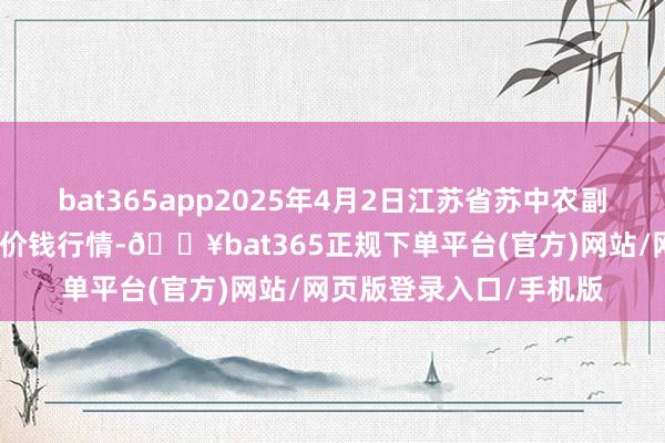 bat365app2025年4月2日江苏省苏中农副居品往来中心有限公司价钱行情-🔥bat365正规下单平台(官方)网站/网页版登录入口/手机版