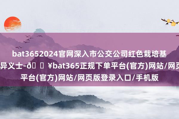 bat3652024官网深入市公交公司红色栽培基地惦记挂念赵一曼立异义士-🔥bat365正规下单平台(官方)网站/网页版登录入口/手机版