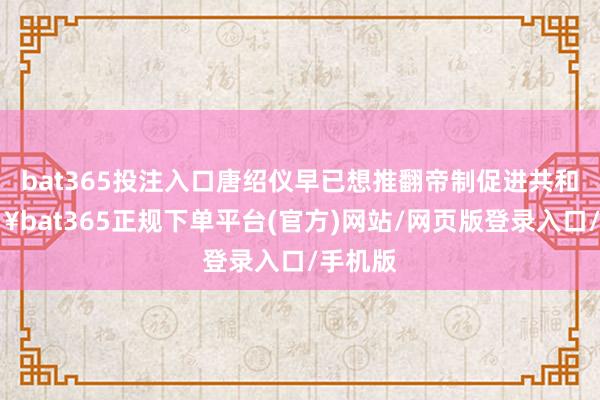 bat365投注入口唐绍仪早已想推翻帝制促进共和-🔥bat365正规下单平台(官方)网站/网页版登录入口/手机版