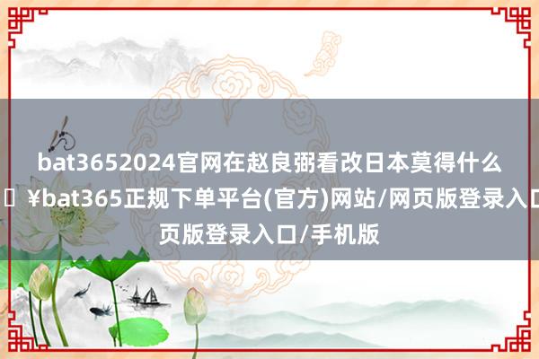 bat3652024官网在赵良弼看改日本莫得什么油水-🔥bat365正规下单平台(官方)网站/网页版登录入口/手机版