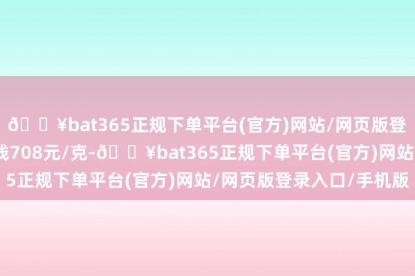 🔥bat365正规下单平台(官方)网站/网页版登录入口/手机版金条价钱708元/克-🔥bat365正规下单平台(官方)网站/网页版登录入口/手机版