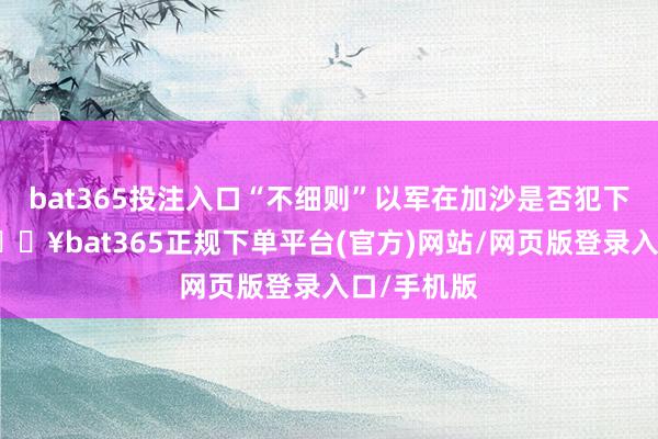 bat365投注入口“不细则”以军在加沙是否犯下交往罪-🔥bat365正规下单平台(官方)网站/网页版登录入口/手机版