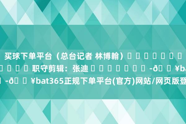 买球下单平台（总台记者 林博翰）												  								职守剪辑：张迪 							-🔥bat365正规下单平台(官方)网站/网页版登录入口/手机版