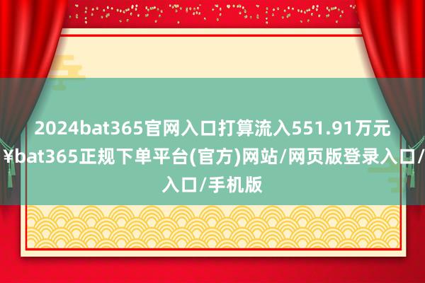 2024bat365官网入口打算流入551.91万元-🔥bat365正规下单平台(官方)网站/网页版登录入口/手机版