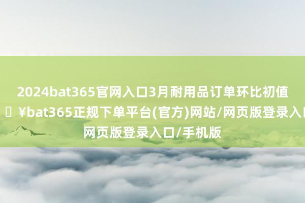 2024bat365官网入口3月耐用品订单环比初值3.2%-🔥bat365正规下单平台(官方)网站/网页版登录入口/手机版