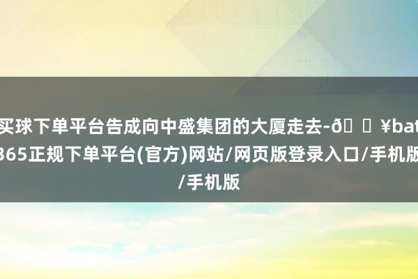 买球下单平台告成向中盛集团的大厦走去-🔥bat365正规下单平台(官方)网站/网页版登录入口/手机版