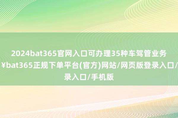 2024bat365官网入口可办理35种车驾管业务-🔥bat365正规下单平台(官方)网站/网页版登录入口/手机版