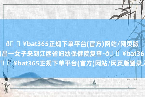 🔥bat365正规下单平台(官方)网站/网页版登录入口/手机版江西南昌一女子来到江西省妇幼保健院复查-🔥bat365正规下单平台(官方)网站/网页版登录入口/手机版