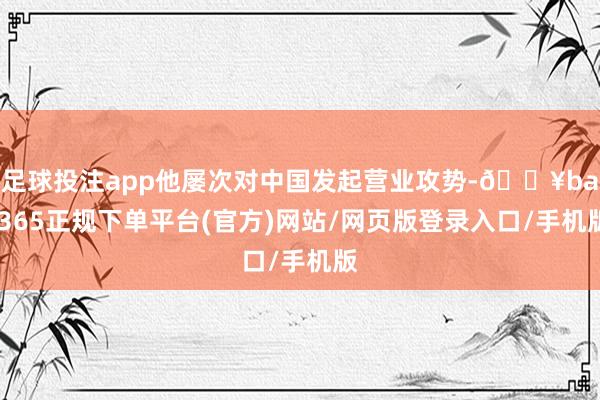 足球投注app他屡次对中国发起营业攻势-🔥bat365正规下单平台(官方)网站/网页版登录入口/手机版