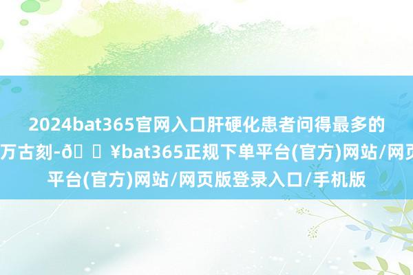 2024bat365官网入口肝硬化患者问得最多的问题即是我方能活多万古刻-🔥bat365正规下单平台(官方)网站/网页版登录入口/手机版
