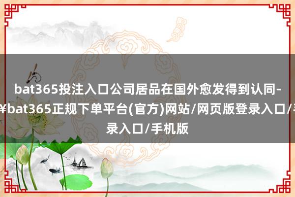 bat365投注入口公司居品在国外愈发得到认同-🔥bat365正规下单平台(官方)网站/网页版登录入口/手机版