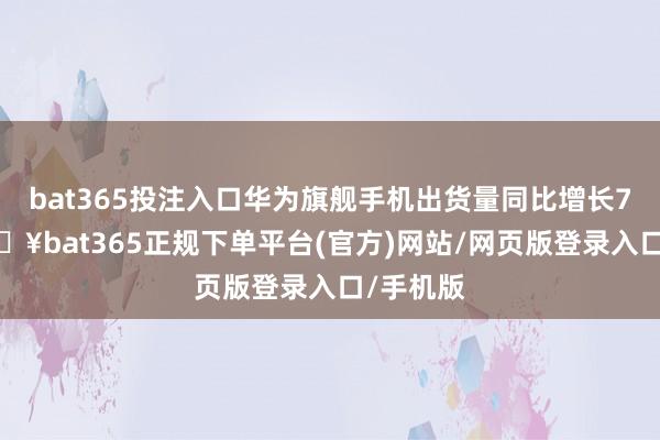 bat365投注入口华为旗舰手机出货量同比增长71%-🔥bat365正规下单平台(官方)网站/网页版登录入口/手机版