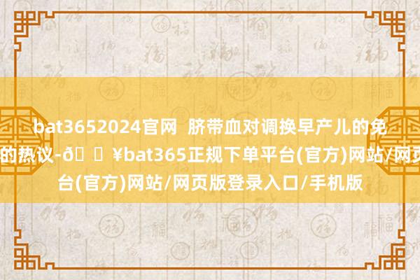 bat3652024官网  脐带血对调换早产儿的免疫功能相同激励人人的热议-🔥bat365正规下单平台(官方)网站/网页版登录入口/手机版