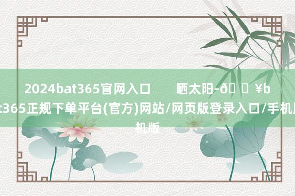 2024bat365官网入口       晒太阳-🔥bat365正规下单平台(官方)网站/网页版登录入口/手机版