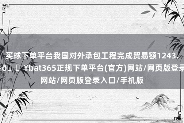 买球下单平台我国对外承包工程完成贸易额1243.8亿好意思元-🔥bat365正规下单平台(官方)网站/网页版登录入口/手机版