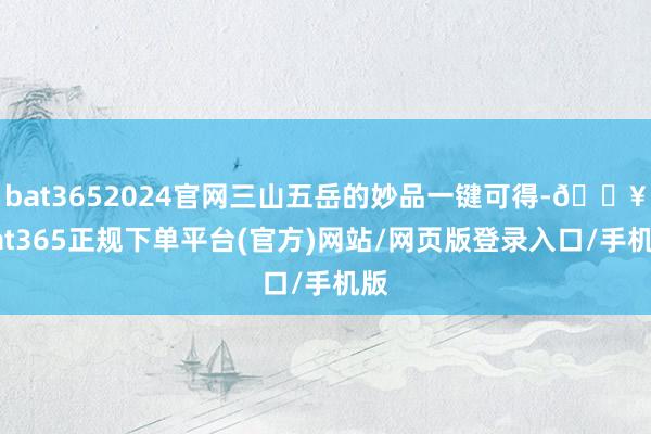 bat3652024官网三山五岳的妙品一键可得-🔥bat365正规下单平台(官方)网站/网页版登录入口/手机版