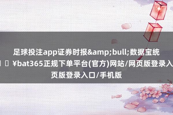 足球投注app证券时报&bull;数据宝统计浮现-🔥bat365正规下单平台(官方)网站/网页版登录入口/手机版
