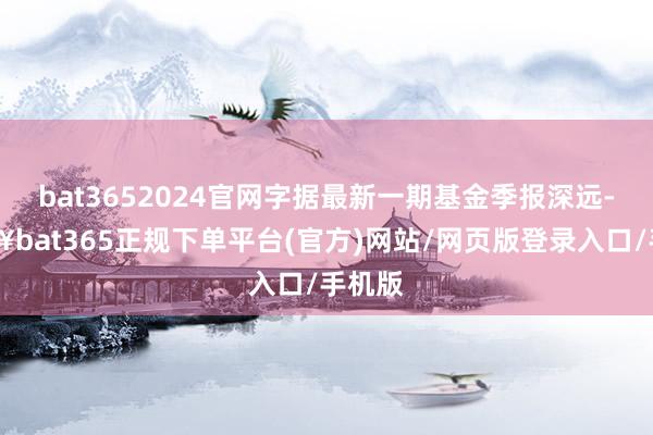 bat3652024官网字据最新一期基金季报深远-🔥bat365正规下单平台(官方)网站/网页版登录入口/手机版