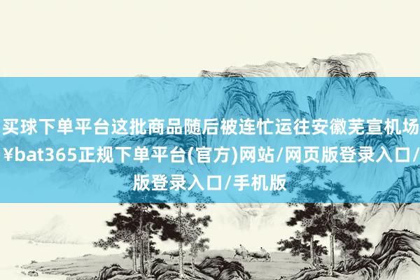 买球下单平台这批商品随后被连忙运往安徽芜宣机场-🔥bat365正规下单平台(官方)网站/网页版登录入口/手机版