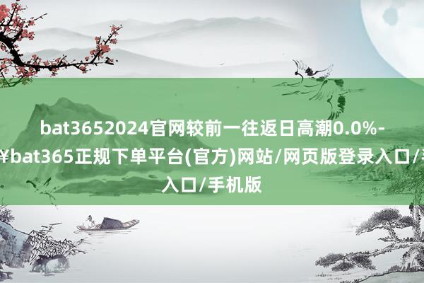 bat3652024官网较前一往返日高潮0.0%-🔥bat365正规下单平台(官方)网站/网页版登录入口/手机版