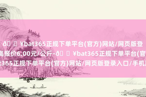 🔥bat365正规下单平台(官方)网站/网页版登录入口/手机版当日最高报价6.00元/公斤-🔥bat365正规下单平台(官方)网站/网页版登录入口/手机版
