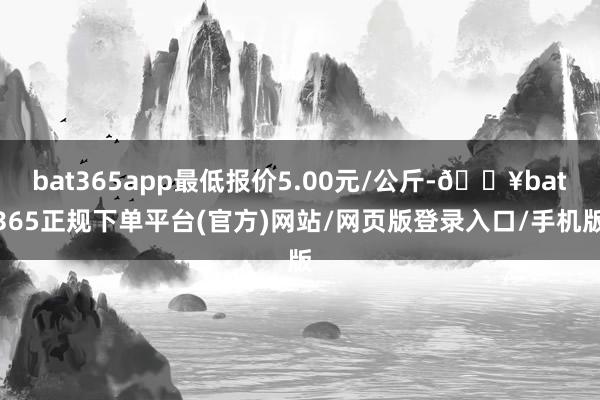 bat365app最低报价5.00元/公斤-🔥bat365正规下单平台(官方)网站/网页版登录入口/手机版