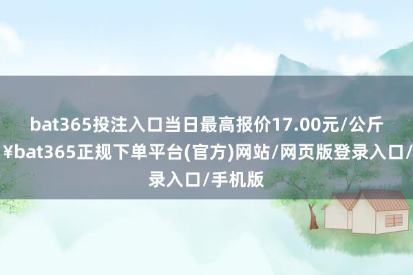 bat365投注入口当日最高报价17.00元/公斤-🔥bat365正规下单平台(官方)网站/网页版登录入口/手机版