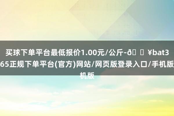 买球下单平台最低报价1.00元/公斤-🔥bat365正规下单平台(官方)网站/网页版登录入口/手机版