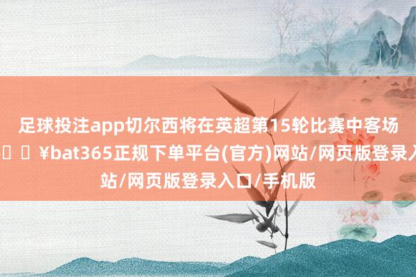 足球投注app切尔西将在英超第15轮比赛中客场对阵热刺-🔥bat365正规下单平台(官方)网站/网页版登录入口/手机版