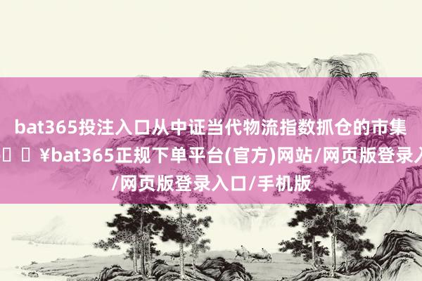 bat365投注入口从中证当代物流指数抓仓的市集板块来看-🔥bat365正规下单平台(官方)网站/网页版登录入口/手机版