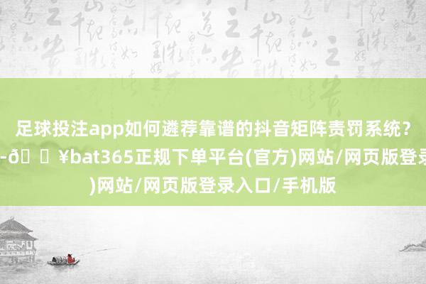 足球投注app如何遴荐靠谱的抖音矩阵责罚系统？面临弥远遴荐-🔥bat365正规下单平台(官方)网站/网页版登录入口/手机版