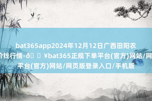 bat365app2024年12月12日广西田阳农副产物概述批发阛阓价钱行情-🔥bat365正规下单平台(官方)网站/网页版登录入口/手机版