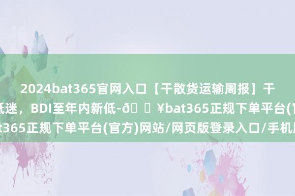 2024bat365官网入口【干散货运输周报】干散货船运输需求合手续低迷，BDI至年内新低-🔥bat365正规下单平台(官方)网站/网页版登录入口/手机版