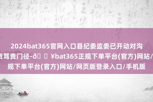 2024bat365官网入口县纪委监委已开动对沟通包袱东说念主员的追责骂责门径-🔥bat365正规下单平台(官方)网站/网页版登录入口/手机版