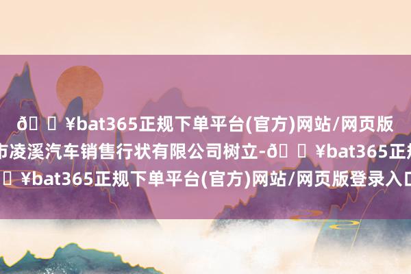 🔥bat365正规下单平台(官方)网站/网页版登录入口/手机版金华市凌溪汽车销售行状有限公司树立-🔥bat365正规下单平台(官方)网站/网页版登录入口/手机版